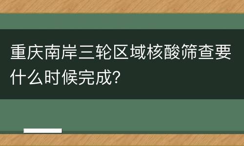 重庆南岸三轮区域核酸筛查要什么时候完成？