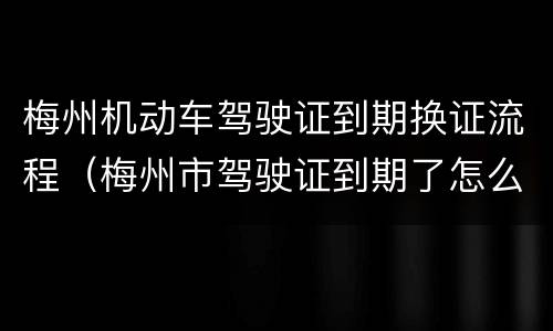 梅州机动车驾驶证到期换证流程（梅州市驾驶证到期了怎么换证）