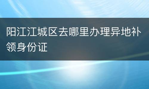 阳江江城区去哪里办理异地补领身份证