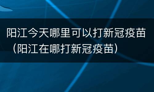 阳江今天哪里可以打新冠疫苗（阳江在哪打新冠疫苗）