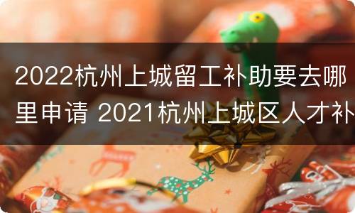 2022杭州上城留工补助要去哪里申请 2021杭州上城区人才补贴