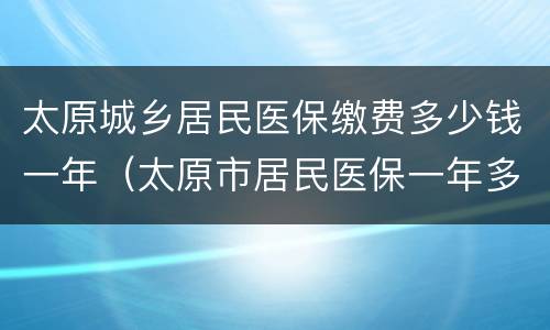 太原城乡居民医保缴费多少钱一年（太原市居民医保一年多少钱）