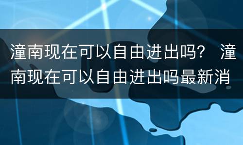 潼南现在可以自由进出吗？ 潼南现在可以自由进出吗最新消息