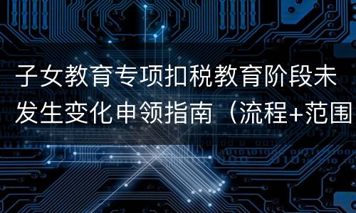 子女教育专项扣税教育阶段未发生变化申领指南（流程+范围）