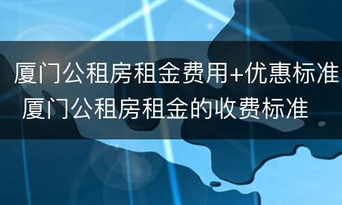 厦门公租房租金费用+优惠标准 厦门公租房租金的收费标准