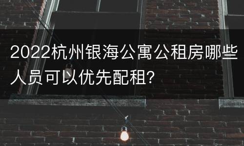2022杭州银海公寓公租房哪些人员可以优先配租？