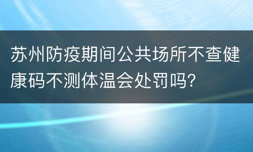苏州防疫期间公共场所不查健康码不测体温会处罚吗？