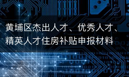 黄埔区杰出人才、优秀人才、精英人才住房补贴申报材料