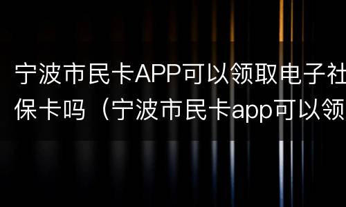 宁波市民卡APP可以领取电子社保卡吗（宁波市民卡app可以领取电子社保卡吗）