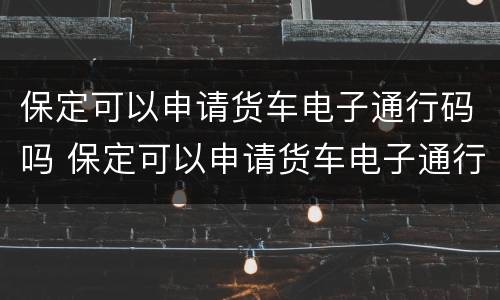 保定可以申请货车电子通行码吗 保定可以申请货车电子通行码吗现在