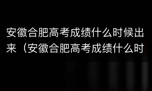 安徽合肥高考成绩什么时候出来（安徽合肥高考成绩什么时候出来?）