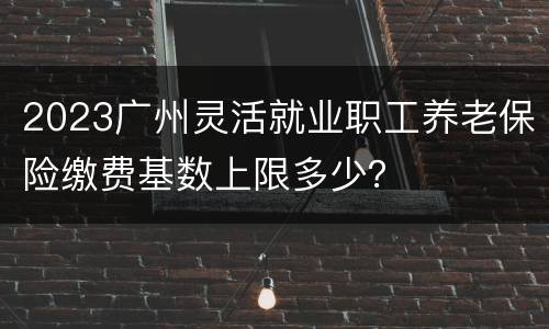 2023广州灵活就业职工养老保险缴费基数上限多少？