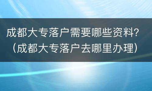 成都大专落户需要哪些资料？（成都大专落户去哪里办理）