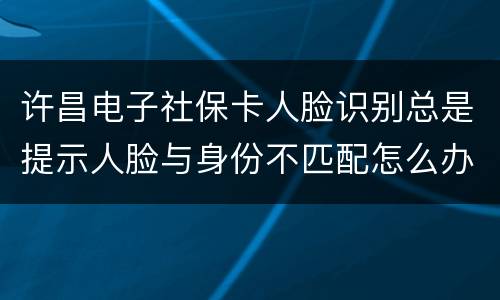 许昌电子社保卡人脸识别总是提示人脸与身份不匹配怎么办?