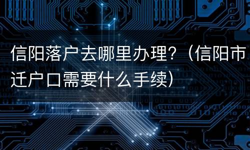 信阳落户去哪里办理?（信阳市迁户口需要什么手续）