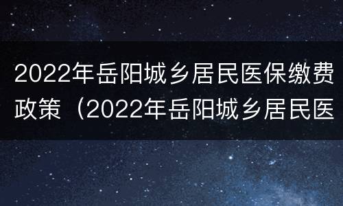 2022年岳阳城乡居民医保缴费政策（2022年岳阳城乡居民医保缴费政策查询）