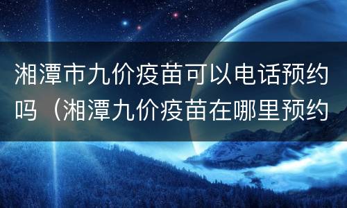 湘潭市九价疫苗可以电话预约吗（湘潭九价疫苗在哪里预约）