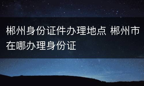 郴州身份证件办理地点 郴州市在哪办理身份证