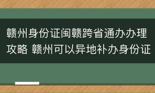 赣州身份证闽赣跨省通办办理攻略 赣州可以异地补办身份证吗