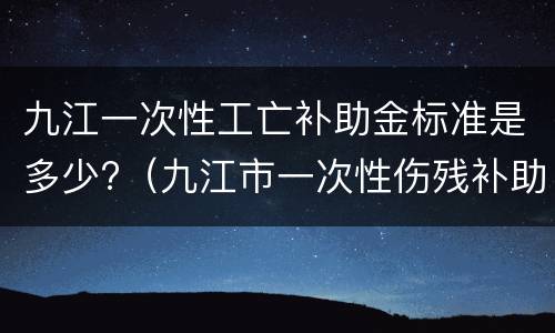 九江一次性工亡补助金标准是多少?（九江市一次性伤残补助金标准）