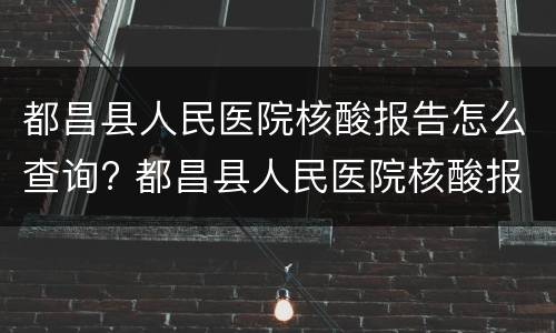 都昌县人民医院核酸报告怎么查询? 都昌县人民医院核酸报告怎么查询的