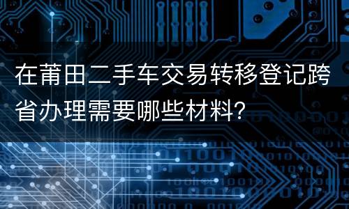 在莆田二手车交易转移登记跨省办理需要哪些材料？