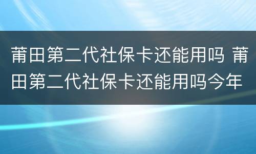 莆田第二代社保卡还能用吗 莆田第二代社保卡还能用吗今年