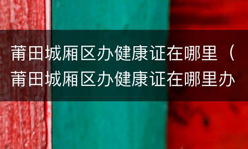 莆田城厢区办健康证在哪里（莆田城厢区办健康证在哪里办理）
