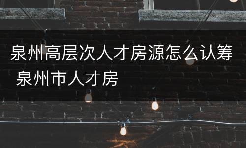 泉州高层次人才房源怎么认筹 泉州市人才房