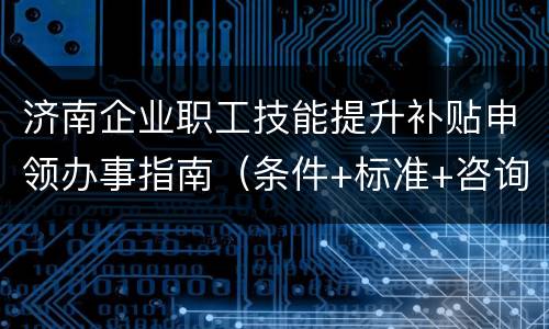 济南企业职工技能提升补贴申领办事指南（条件+标准+咨询电话）