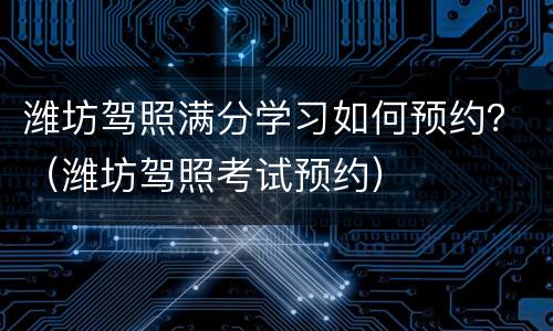 潍坊驾照满分学习如何预约？（潍坊驾照考试预约）