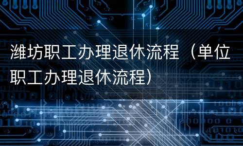 潍坊职工办理退休流程（单位职工办理退休流程）