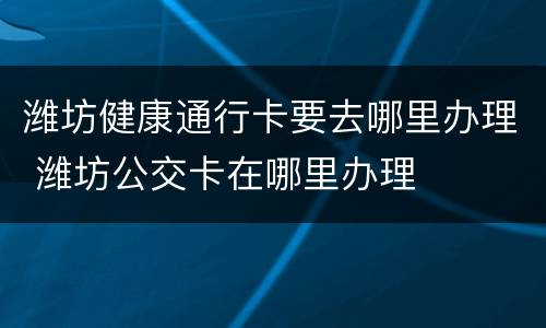 潍坊健康通行卡要去哪里办理 潍坊公交卡在哪里办理
