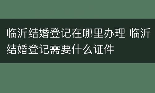 临沂结婚登记在哪里办理 临沂结婚登记需要什么证件