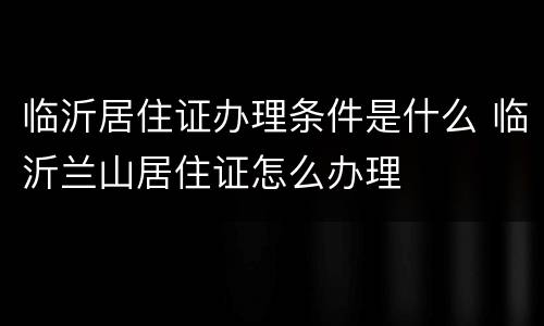 临沂居住证办理条件是什么 临沂兰山居住证怎么办理