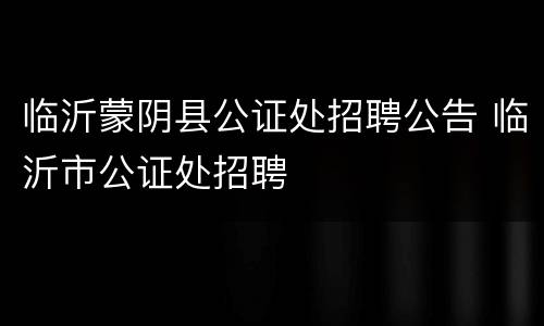 临沂蒙阴县公证处招聘公告 临沂市公证处招聘