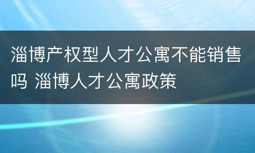 淄博产权型人才公寓不能销售吗 淄博人才公寓政策