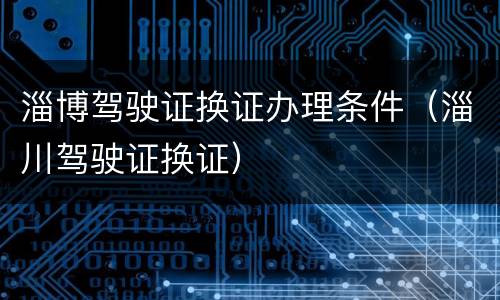 淄博驾驶证换证办理条件（淄川驾驶证换证）