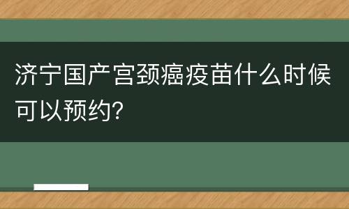 济宁国产宫颈癌疫苗什么时候可以预约？