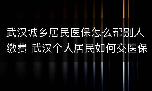 武汉城乡居民医保怎么帮别人缴费 武汉个人居民如何交医保