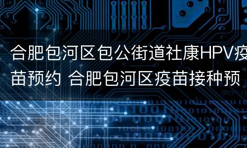 合肥包河区包公街道社康HPV疫苗预约 合肥包河区疫苗接种预约