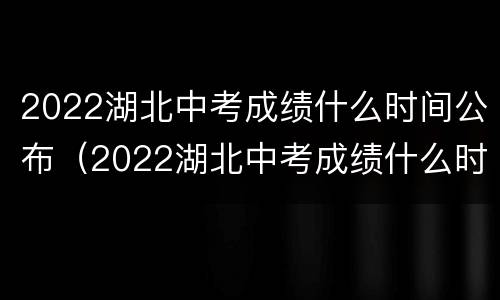 2022湖北中考成绩什么时间公布（2022湖北中考成绩什么时间公布出来）