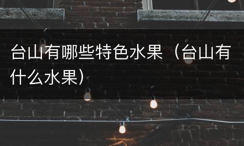 台山有哪些特色水果（台山有什么水果）