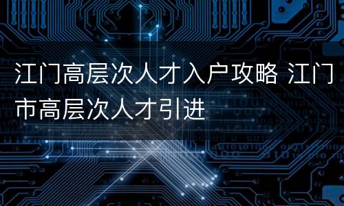 江门高层次人才入户攻略 江门市高层次人才引进