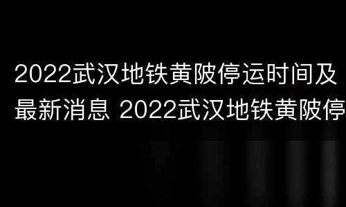 2022武汉地铁黄陂停运时间及最新消息 2022武汉地铁黄陂停运时间及最新消息公布