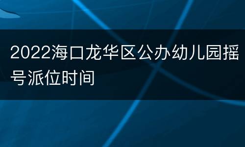 2022海口龙华区公办幼儿园摇号派位时间