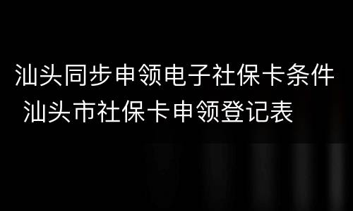 汕头同步申领电子社保卡条件 汕头市社保卡申领登记表