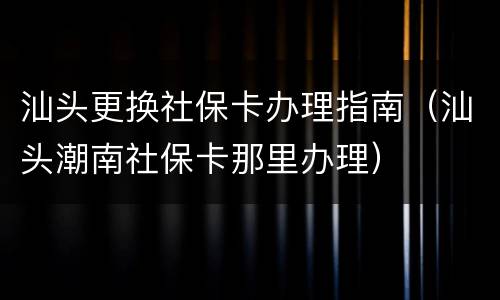 汕头更换社保卡办理指南（汕头潮南社保卡那里办理）