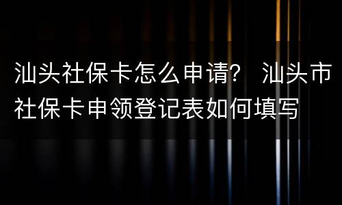汕头社保卡怎么申请？ 汕头市社保卡申领登记表如何填写