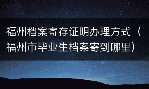 福州档案寄存证明办理方式（福州市毕业生档案寄到哪里）